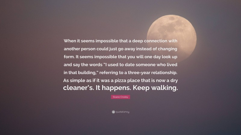 Sloane Crosley Quote: “When it seems impossible that a deep connection with another person could just go away instead of changing form. It seems impossible that you will one day look up and say the words “I used to date someone who lived in that building,” referring to a three-year relationship. As simple as if it was a pizza place that is now a dry cleaner’s. It happens. Keep walking.”