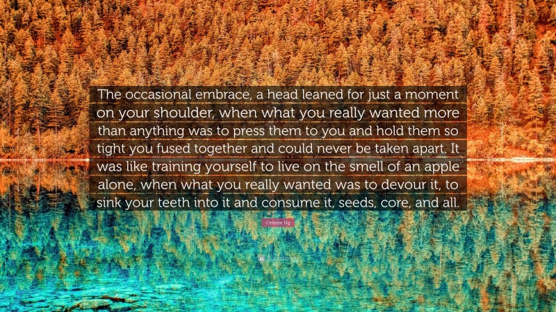 Celeste Ng Quote: “The occasional embrace, a head leaned for just a moment on your shoulder, when what you really wanted more than anything was to press them to you and hold them so tight you fused together and could never be taken apart. It was like training yourself to live on the smell of an apple alone, when what you really wanted was to devour it, to sink your teeth into it and consume it, seeds, core, and all.”