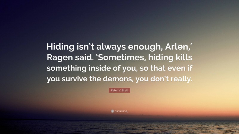 Peter V. Brett Quote: “Hiding isn’t always enough, Arlen,′ Ragen said. ‘Sometimes, hiding kills something inside of you, so that even if you survive the demons, you don’t really.”