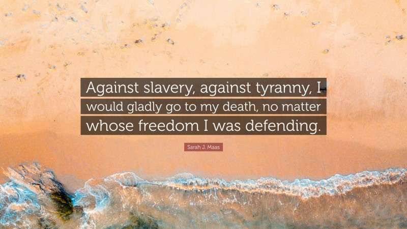 Sarah J. Maas Quote: “Against slavery, against tyranny, I would gladly go to my death, no matter whose freedom I was defending.”