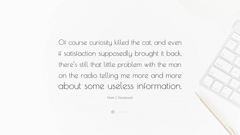 Mark Z. Danielewski Quote: “Of course curiosity killed the cat, and even if satisfaction supposedly brought it back, there’s still that little problem with the man on the radio telling me more and more about some useless information.”