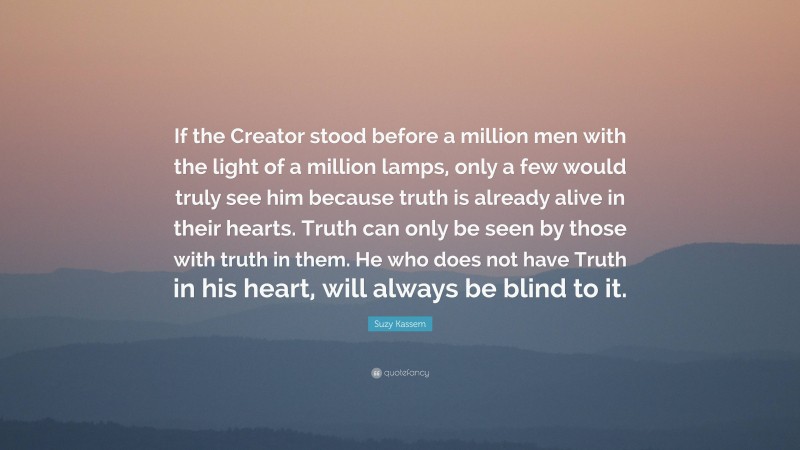 Suzy Kassem Quote: “If the Creator stood before a million men with the light of a million lamps, only a few would truly see him because truth is already alive in their hearts. Truth can only be seen by those with truth in them. He who does not have Truth in his heart, will always be blind to it.”