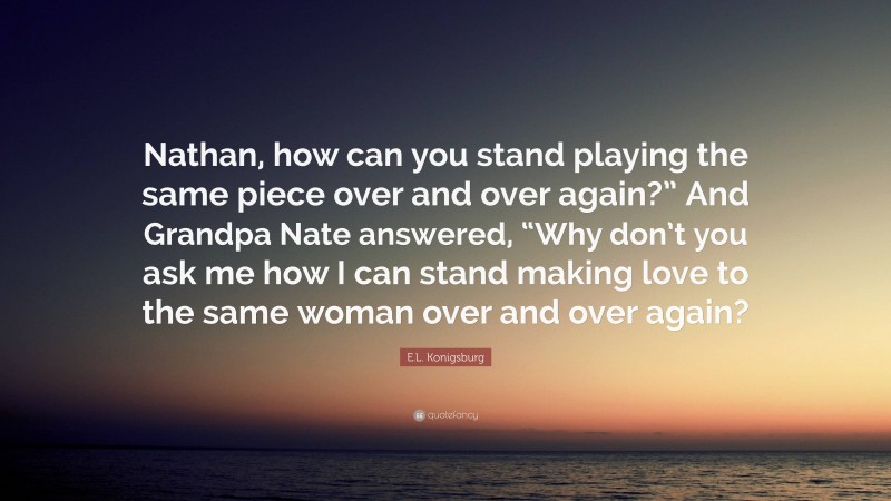 E.L. Konigsburg Quote: “Nathan, how can you stand playing the same piece over and over again?” And Grandpa Nate answered, “Why don’t you ask me how I can stand making love to the same woman over and over again?”