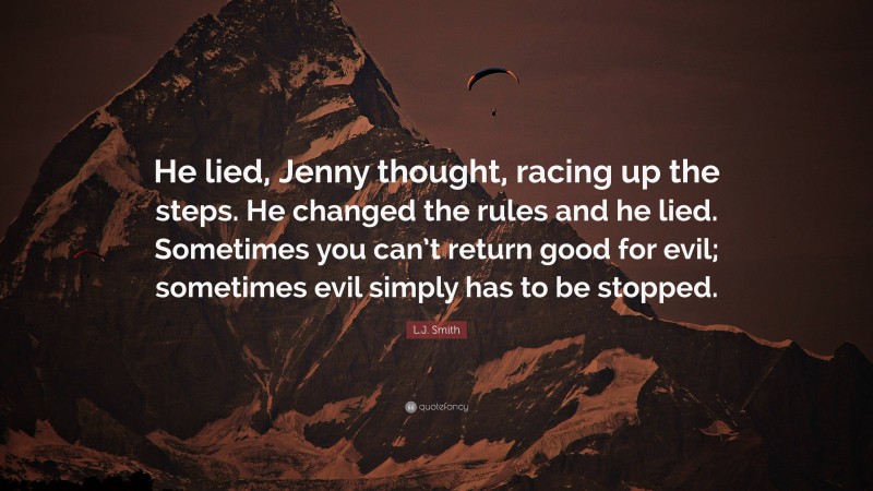 L.J. Smith Quote: “He lied, Jenny thought, racing up the steps. He changed the rules and he lied. Sometimes you can’t return good for evil; sometimes evil simply has to be stopped.”