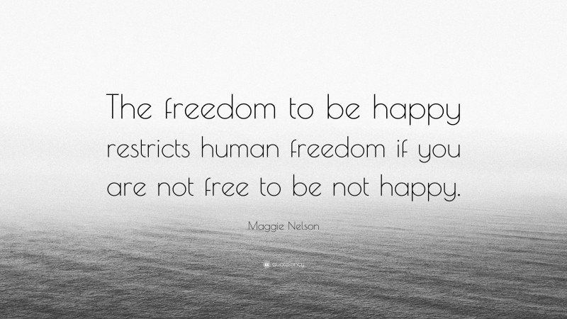 Maggie Nelson Quote: “The freedom to be happy restricts human freedom if you are not free to be not happy.”