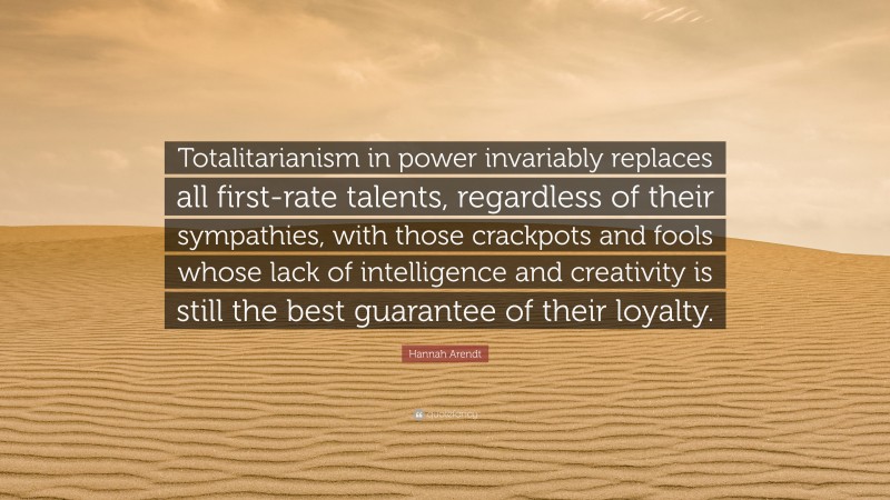 Hannah Arendt Quote: “Totalitarianism in power invariably replaces all first-rate talents, regardless of their sympathies, with those crackpots and fools whose lack of intelligence and creativity is still the best guarantee of their loyalty.”