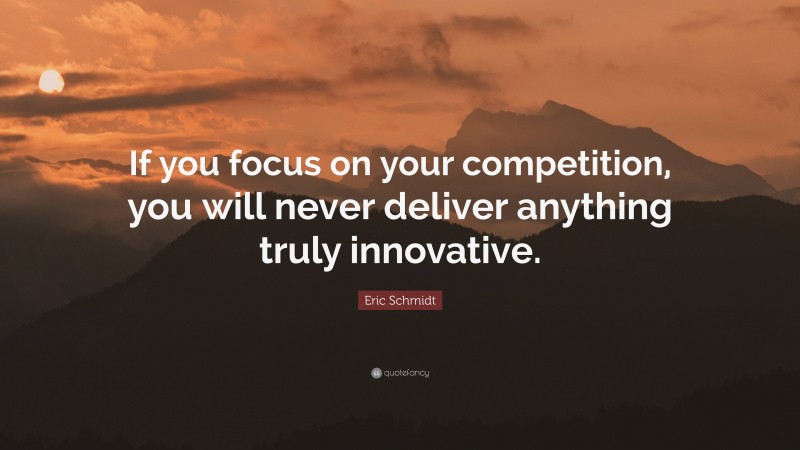 Eric Schmidt Quote: “If you focus on your competition, you will never deliver anything truly innovative.”