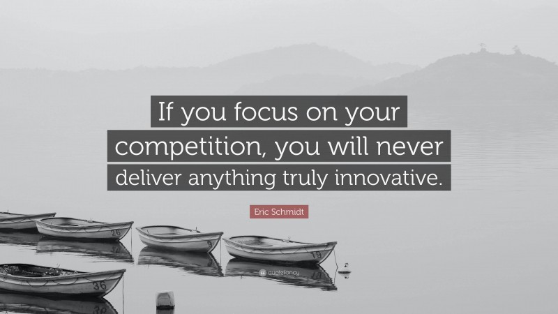 Eric Schmidt Quote: “If you focus on your competition, you will never deliver anything truly innovative.”