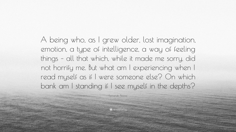 Fernando Pessoa Quote: “A being who, as I grew older, lost imagination, emotion, a type of intelligence, a way of feeling things – all that which, while it made me sorry, did not horrify me. But what am I experiencing when I read myself as if I were someone else? On which bank am I standing if I see myself in the depths?”