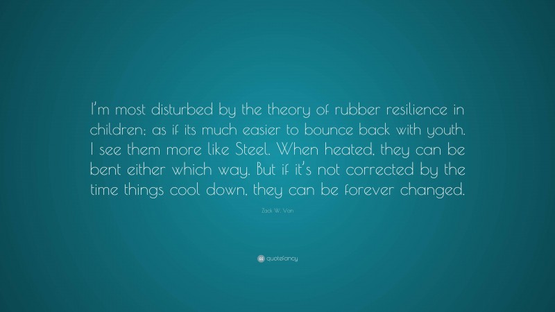Zack W. Van Quote: “I’m most disturbed by the theory of rubber resilience in children; as if its much easier to bounce back with youth. I see them more like Steel. When heated, they can be bent either which way. But if it’s not corrected by the time things cool down, they can be forever changed.”