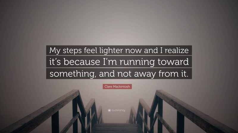 Clare Mackintosh Quote: “My steps feel lighter now and I realize it’s because I’m running toward something, and not away from it.”