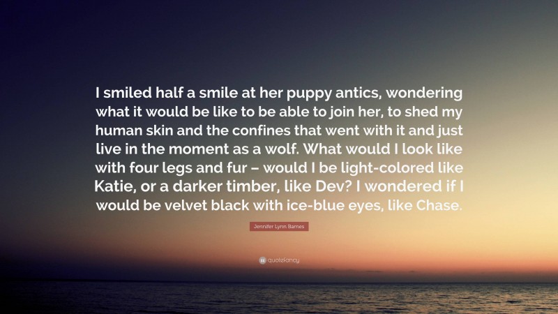 Jennifer Lynn Barnes Quote: “I smiled half a smile at her puppy antics, wondering what it would be like to be able to join her, to shed my human skin and the confines that went with it and just live in the moment as a wolf. What would I look like with four legs and fur – would I be light-colored like Katie, or a darker timber, like Dev? I wondered if I would be velvet black with ice-blue eyes, like Chase.”