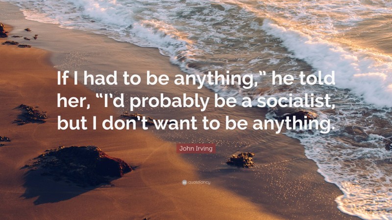 John Irving Quote: “If I had to be anything,” he told her, “I’d probably be a socialist, but I don’t want to be anything.”
