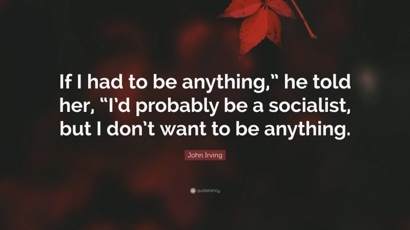 John Irving Quote: “If I had to be anything,” he told her, “I’d probably be a socialist, but I don’t want to be anything.”