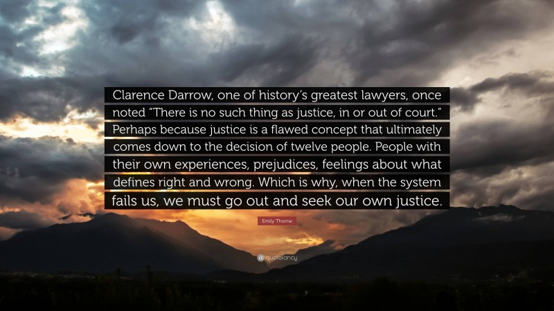 Emily Thorne Quote: “Clarence Darrow, one of history’s greatest lawyers, once noted “There is no such thing as justice, in or out of court.” Perhaps because justice is a flawed concept that ultimately comes down to the decision of twelve people. People with their own experiences, prejudices, feelings about what defines right and wrong. Which is why, when the system fails us, we must go out and seek our own justice.”