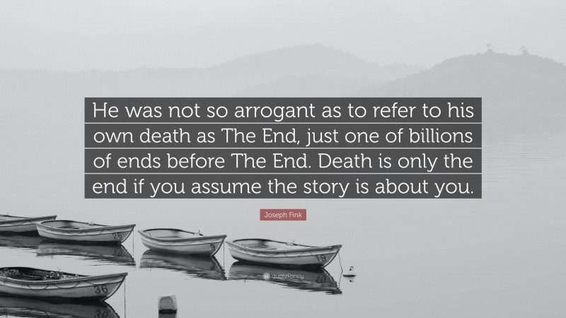 Joseph Fink Quote: “He was not so arrogant as to refer to his own death as The End, just one of billions of ends before The End. Death is only the end if you assume the story is about you.”