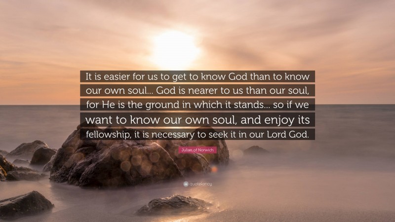 Julian of Norwich Quote: “It is easier for us to get to know God than to know our own soul... God is nearer to us than our soul, for He is the ground in which it stands... so if we want to know our own soul, and enjoy its fellowship, it is necessary to seek it in our Lord God.”