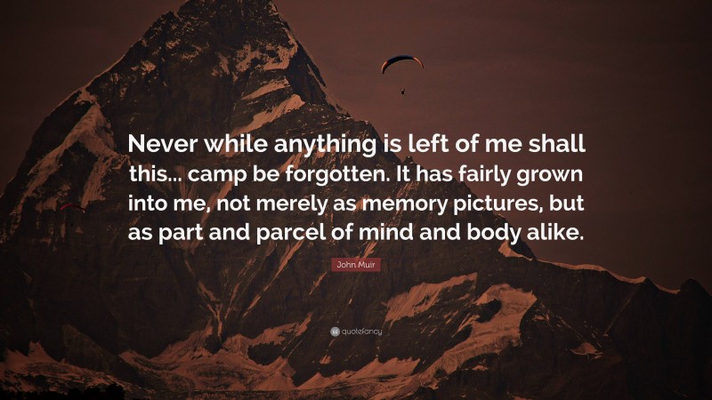 John Muir Quote: “Never while anything is left of me shall this... camp be forgotten. It has fairly grown into me, not merely as memory pictures, but as part and parcel of mind and body alike.”
