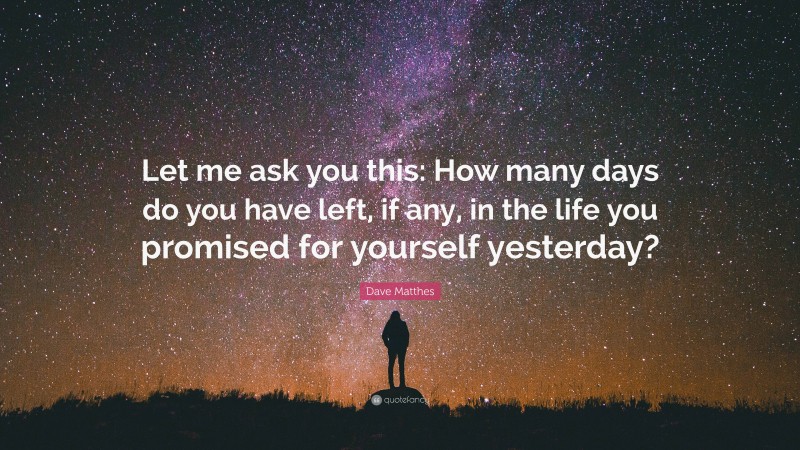 Dave Matthes Quote: “Let me ask you this: How many days do you have left, if any, in the life you promised for yourself yesterday?”