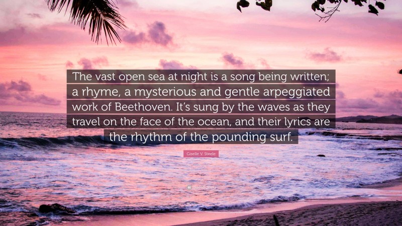 Giselle V. Steele Quote: “The vast open sea at night is a song being written; a rhyme, a mysterious and gentle arpeggiated work of Beethoven. It’s sung by the waves as they travel on the face of the ocean, and their lyrics are the rhythm of the pounding surf.”