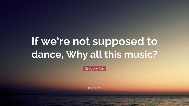 Gregory Orr Quote: “If we’re not supposed to dance, Why all this music?”