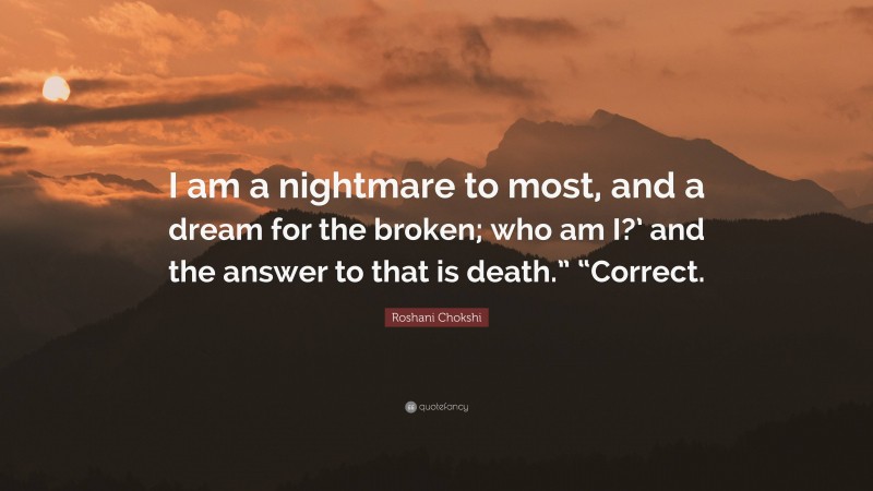 Roshani Chokshi Quote: “I am a nightmare to most, and a dream for the broken; who am I?’ and the answer to that is death.” “Correct.”