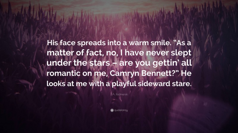 J.A. Redmerski Quote: “His face spreads into a warm smile. “As a matter of fact, no, I have never slept under the stars – are you gettin’ all romantic on me, Camryn Bennett?” He looks at me with a playful sideward stare.”