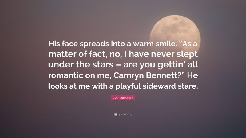 J.A. Redmerski Quote: “His face spreads into a warm smile. “As a matter of fact, no, I have never slept under the stars – are you gettin’ all romantic on me, Camryn Bennett?” He looks at me with a playful sideward stare.”