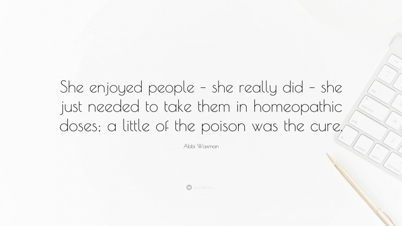 Abbi Waxman Quote: “She enjoyed people – she really did – she just needed to take them in homeopathic doses; a little of the poison was the cure.”