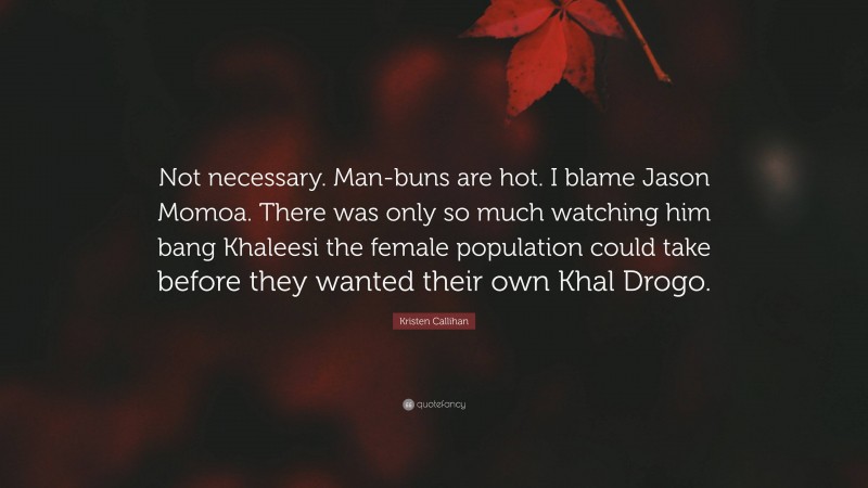 Kristen Callihan Quote: “Not necessary. Man-buns are hot. I blame Jason Momoa. There was only so much watching him bang Khaleesi the female population could take before they wanted their own Khal Drogo.”