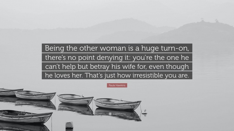 Paula Hawkins Quote: “Being the other woman is a huge turn-on, there’s no point denying it: you’re the one he can’t help but betray his wife for, even though he loves her. That’s just how irresistible you are.”