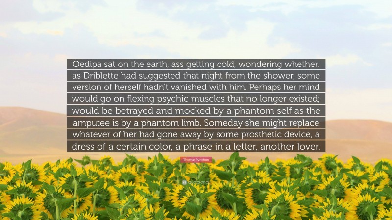 Thomas Pynchon Quote: “Oedipa sat on the earth, ass getting cold, wondering whether, as Driblette had suggested that night from the shower, some version of herself hadn’t vanished with him. Perhaps her mind would go on flexing psychic muscles that no longer existed; would be betrayed and mocked by a phantom self as the amputee is by a phantom limb. Someday she might replace whatever of her had gone away by some prosthetic device, a dress of a certain color, a phrase in a letter, another lover.”