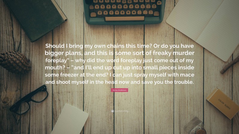 Ilona Andrews Quote: “Should I bring my own chains this time? Or do you have bigger plans, and this is some sort of freaky murder foreplay” – why did the word foreplay just come out of my mouth? – “and I’ll end up cut up into small pieces inside some freezer at the end? I can just spray myself with mace and shoot myself in the head now and save you the trouble.”