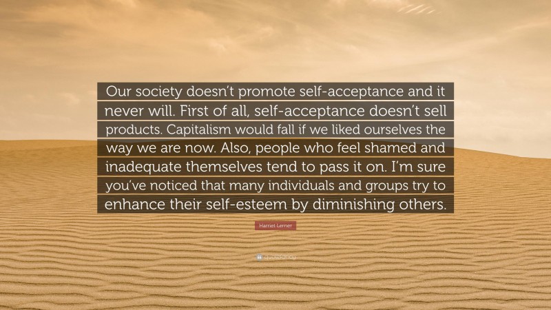 Harriet Lerner Quote: “Our society doesn’t promote self-acceptance and it never will. First of all, self-acceptance doesn’t sell products. Capitalism would fall if we liked ourselves the way we are now. Also, people who feel shamed and inadequate themselves tend to pass it on. I’m sure you’ve noticed that many individuals and groups try to enhance their self-esteem by diminishing others.”