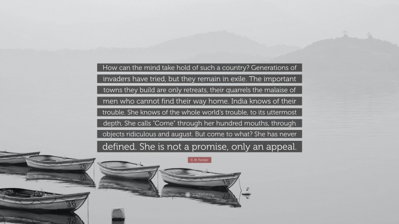 E. M. Forster Quote: “How can the mind take hold of such a country? Generations of invaders have tried, but they remain in exile. The important towns they build are only retreats, their quarrels the malaise of men who cannot find their way home. India knows of their trouble. She knows of the whole world’s trouble, to its uttermost depth. She calls “Come” through her hundred mouths, through objects ridiculous and august. But come to what? She has never defined. She is not a promise, only an appeal.”