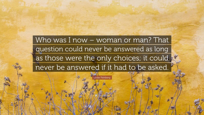 Leslie Feinberg Quote: “Who was I now – woman or man? That question could never be answered as long as those were the only choices; it could never be answered if it had to be asked.”