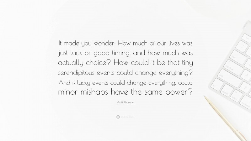 Aditi Khorana Quote: “It made you wonder: How much of our lives was just luck or good timing, and how much was actually choice? How could it be that tiny serendipitous events could change everything? And if lucky events could change everything, could minor mishaps have the same power?”