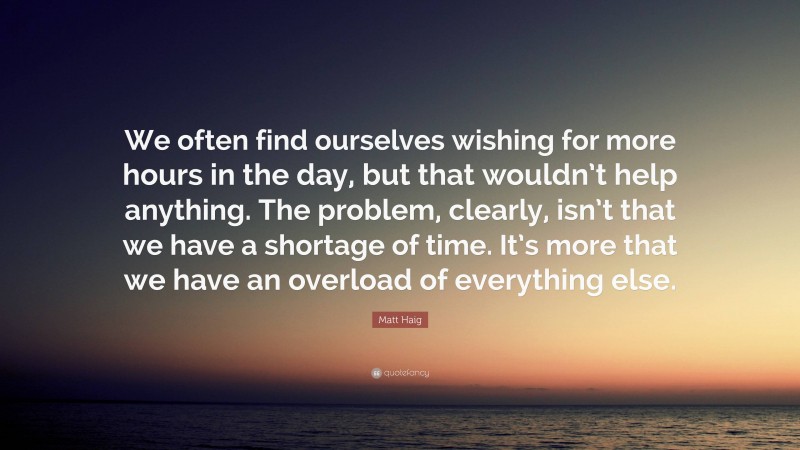 Matt Haig Quote: “We often find ourselves wishing for more hours in the day, but that wouldn’t help anything. The problem, clearly, isn’t that we have a shortage of time. It’s more that we have an overload of everything else.”