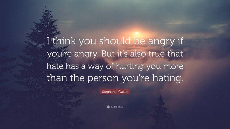 Stephanie Oakes Quote: “I think you should be angry if you’re angry. But it’s also true that hate has a way of hurting you more than the person you’re hating.”