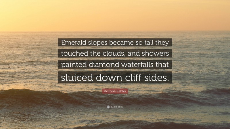 Victoria Kahler Quote: “Emerald slopes became so tall they touched the clouds, and showers painted diamond waterfalls that sluiced down cliff sides.”