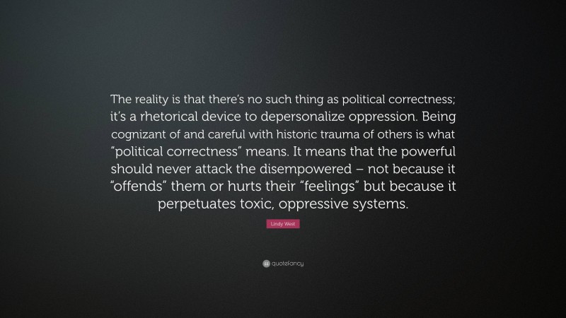 Lindy West Quote: “The reality is that there’s no such thing as political correctness; it’s a rhetorical device to depersonalize oppression. Being cognizant of and careful with historic trauma of others is what “political correctness” means. It means that the powerful should never attack the disempowered – not because it “offends” them or hurts their “feelings” but because it perpetuates toxic, oppressive systems.”