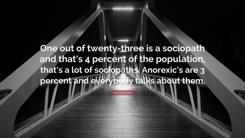 Lisa Scottoline Quote: “One out of twenty-three is a sociopath and that’s 4 percent of the population, that’s a lot of sociopaths. Anorexic’s are 3 percent and everybody talks about them.”