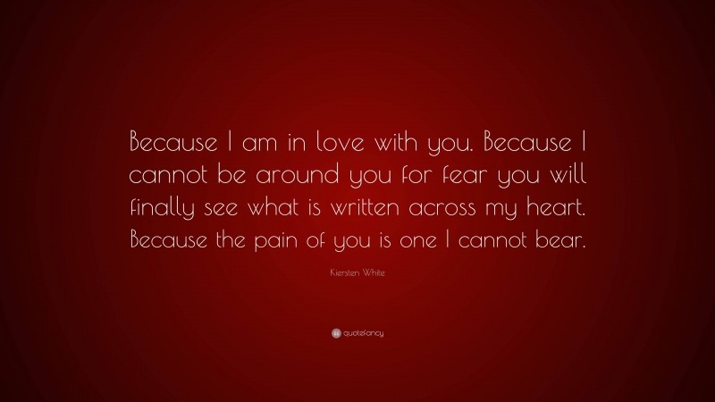 Kiersten White Quote: “Because I am in love with you. Because I cannot be around you for fear you will finally see what is written across my heart. Because the pain of you is one I cannot bear.”