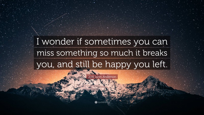 Jodi Lynn Anderson Quote: “I wonder if sometimes you can miss something so much it breaks you, and still be happy you left.”