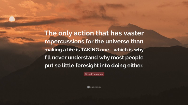 Brian K. Vaughan Quote: “The only action that has vaster repercussions for the universe than making a life is TAKING one... which is why I’ll never understand why most people put so little foresight into doing either.”