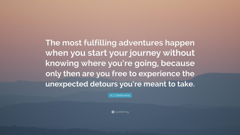 A.J. Darkholme Quote: “The most fulfilling adventures happen when you start your journey without knowing where you’re going, because only then are you free to experience the unexpected detours you’re meant to take.”