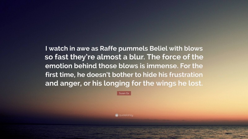 Susan Ee Quote: “I watch in awe as Raffe pummels Beliel with blows so fast they’re almost a blur. The force of the emotion behind those blows is immense. For the first time, he doesn’t bother to hide his frustration and anger, or his longing for the wings he lost.”