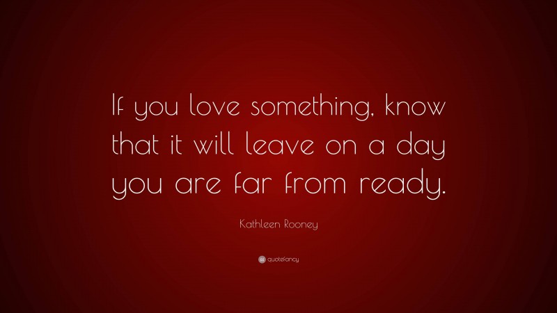 Kathleen Rooney Quote: “If you love something, know that it will leave on a day you are far from ready.”