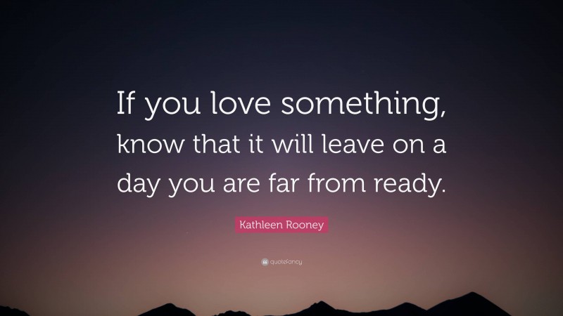 Kathleen Rooney Quote: “If you love something, know that it will leave on a day you are far from ready.”