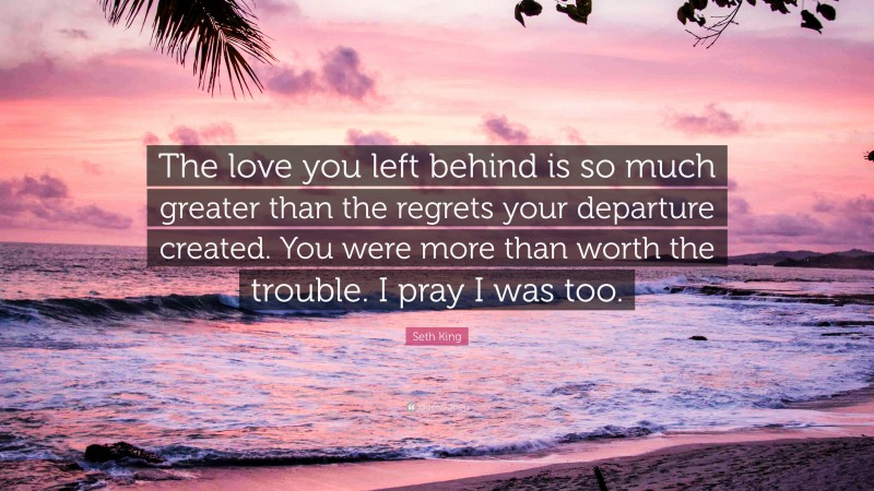 Seth King Quote: “The love you left behind is so much greater than the regrets your departure created. You were more than worth the trouble. I pray I was too.”